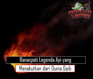 Banaspati Legenda Api yang Menakutkan dari Dunia Gaib